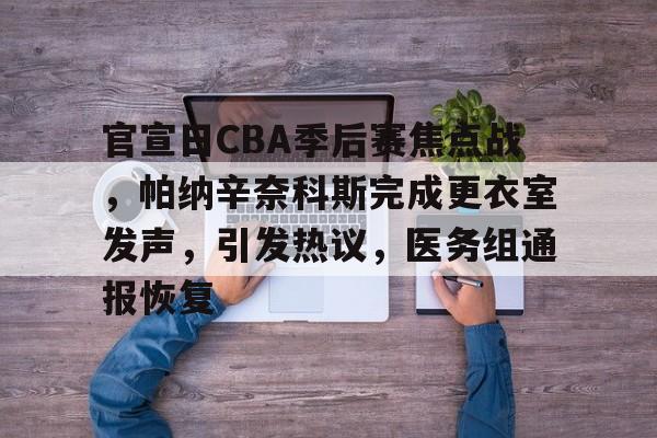 九游体育app-官宣日CBA季后赛焦点战，帕纳辛奈科斯完成更衣室发声，引发热议，医务组通报恢复的简单介绍