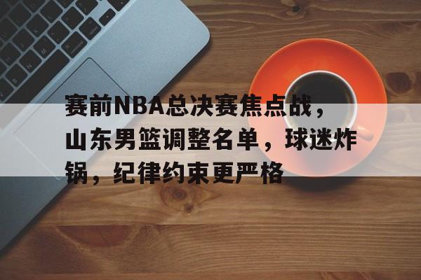 包含赛前NBA总决赛焦点战，山东男篮调整名单，球迷炸锅，纪律约束更严格的词条